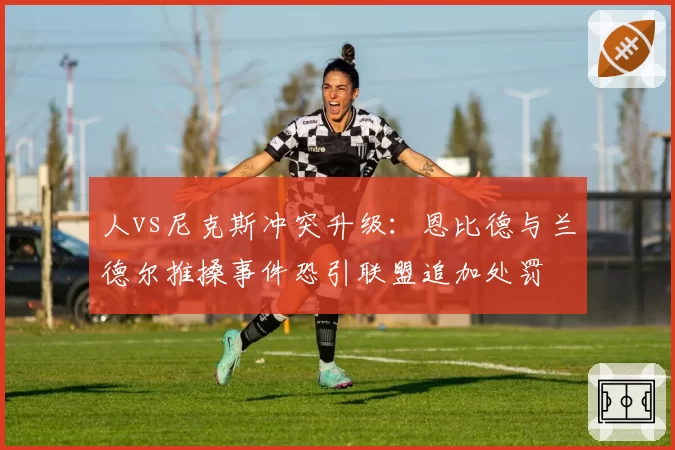 人vs尼克斯冲突升级：恩比德与兰德尔推搡事件恐引联盟追加处罚