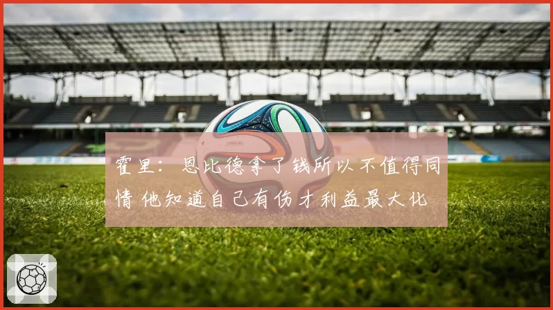 霍里：恩比德拿了钱所以不值得同情 他知道自己有伤才利益最大化