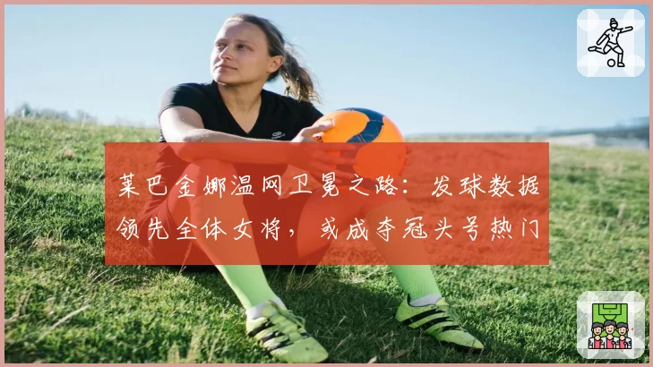 莱巴金娜温网卫冕之路：发球数据领先全体女将，或成夺冠头号热门