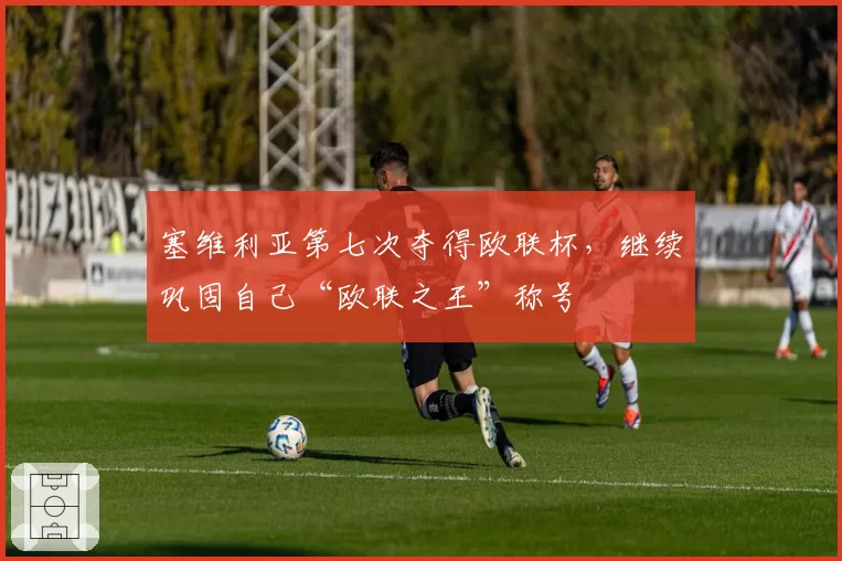 塞维利亚第七次夺得欧联杯,继续巩固自己“欧联之王”称号