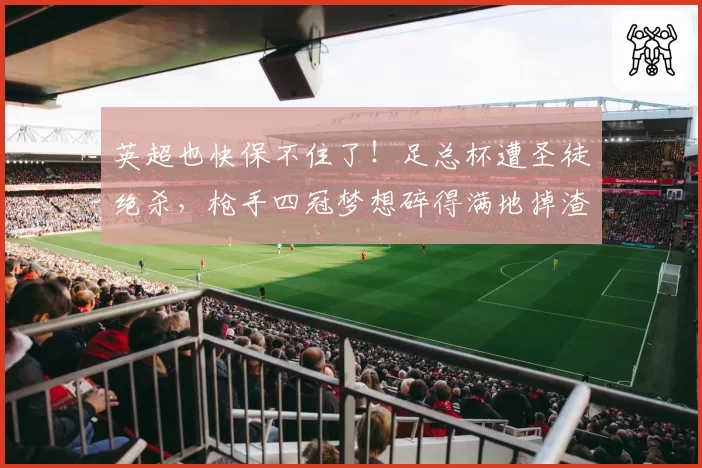 英超也快保不住了!足总杯遭圣徒绝杀,枪手四冠梦想碎得满地掉渣