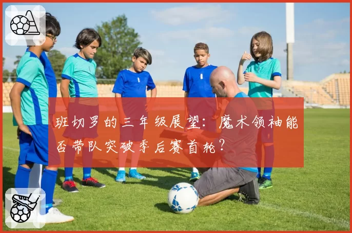 班切罗的三年级展望：魔术领袖能否带队突破季后赛首轮？