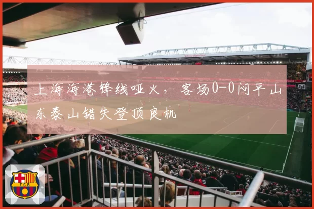 上海海港锋线哑火，客场0-0闷平山东泰山错失登顶良机