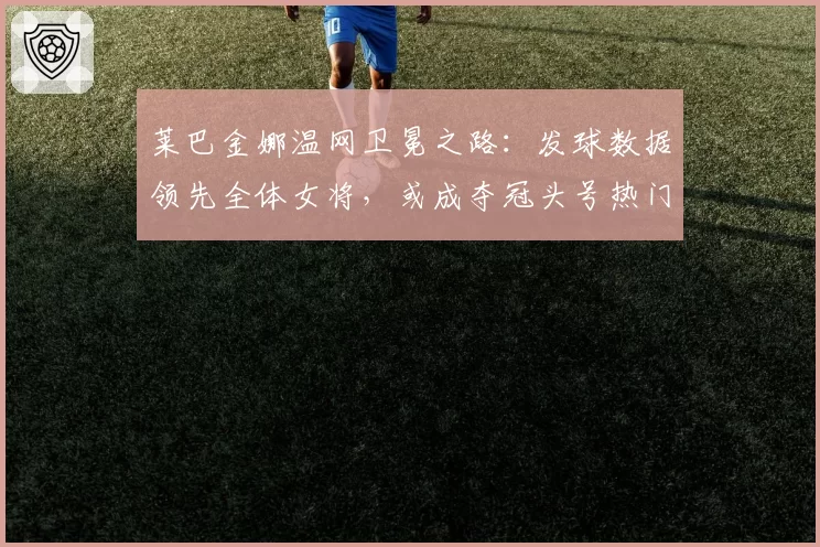 莱巴金娜温网卫冕之路：发球数据领先全体女将，或成夺冠头号热门
