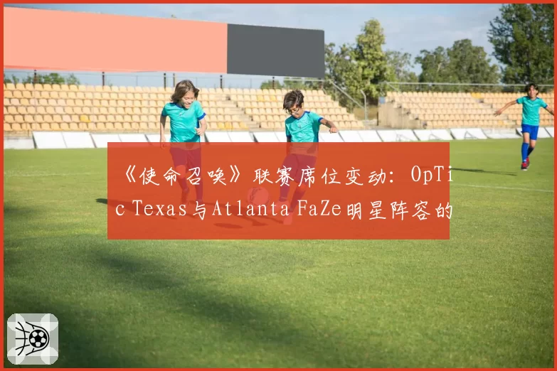 《使命召唤》联赛席位变动：OpTic Texas与Atlanta FaZe明星阵容的留存难度对比