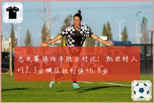 总决赛场均净胜分对比：凯尔特人+12.3分碾压独行侠+6.8分