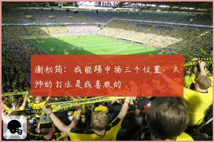 谢初筠：我能踢中场三个位置，久帅的打法是我喜欢的