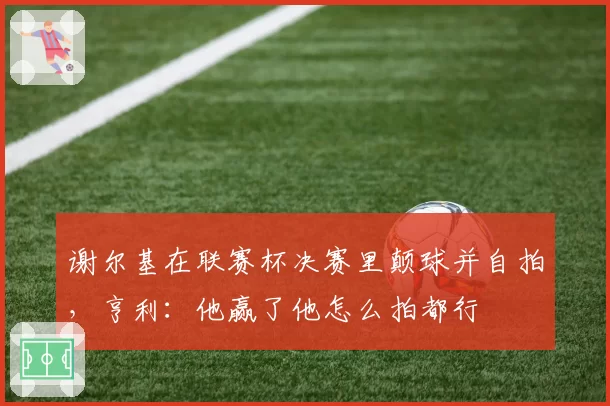 谢尔基在联赛杯决赛里颠球并自拍,亨利:他赢了他怎么拍都行
