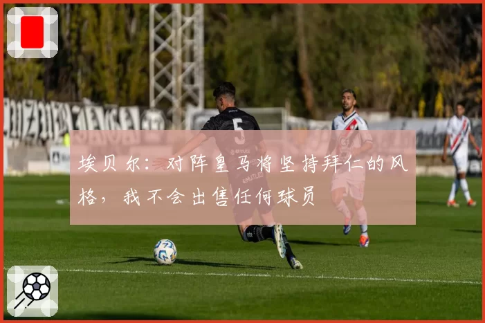 埃贝尔：对阵皇马将坚持拜仁的风格，我不会出售任何球员