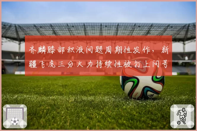 齐麟膝部积液问题周期性发作，新疆飞虎三分火力持续性被打上问号