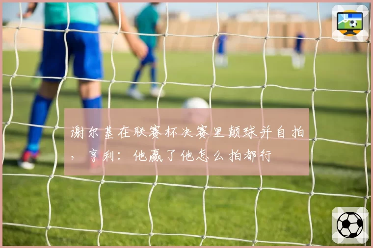 谢尔基在联赛杯决赛里颠球并自拍,亨利:他赢了他怎么拍都行