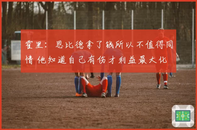 霍里:恩比德拿了钱所以不值得同情 他知道自己有伤才利益最大化
