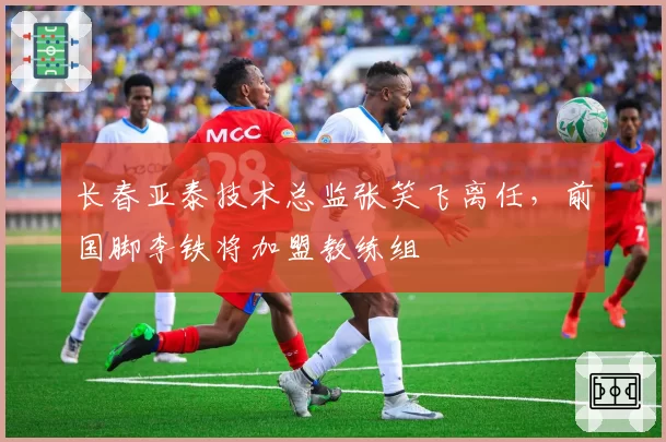 长春亚泰技术总监张笑飞离任,前国脚李铁将加盟教练组