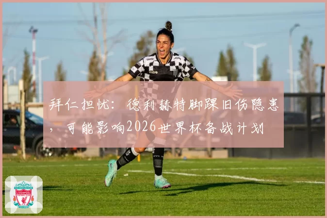 拜仁担忧：德利赫特脚踝旧伤隐患，可能影响2026世界杯备战计划