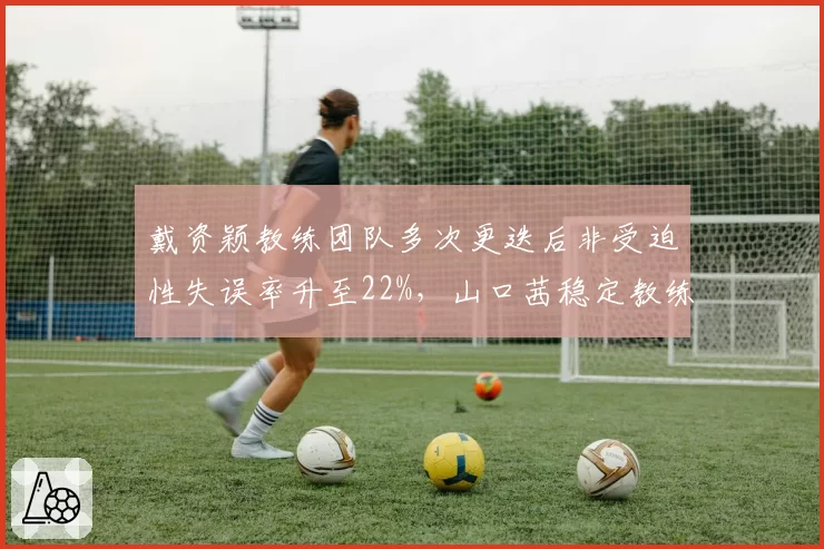 戴资颖教练团队多次更迭后非受迫性失误率升至22%，山口茜稳定教练组失误率仅15%