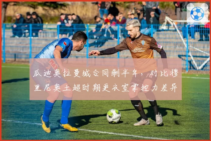 瓜迪奥拉曼城合同剩半年，对比穆里尼奥土超时期更衣室掌控力差异