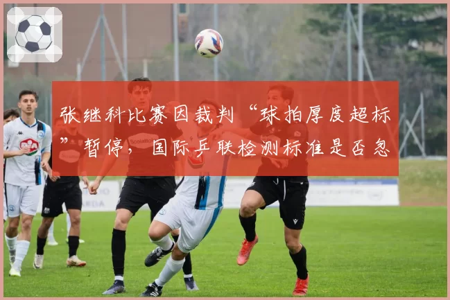 张继科比赛因裁判“球拍厚度超标”暂停,国际乒联检测标准是否忽视选手权益?