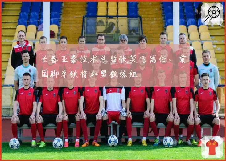 长春亚泰技术总监张笑飞离任,前国脚李铁将加盟教练组