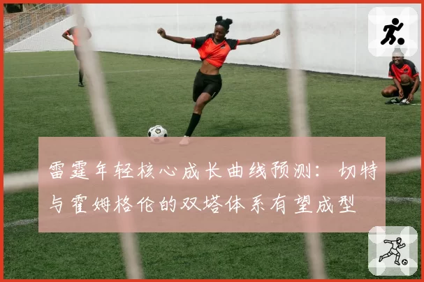 雷霆年轻核心成长曲线预测：切特与霍姆格伦的双塔体系有望成型