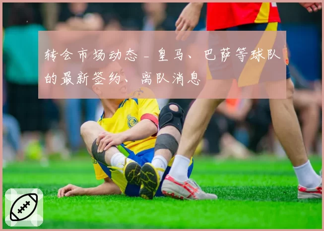 转会市场动态 _ 皇马、巴萨等球队的最新签约、离队消息