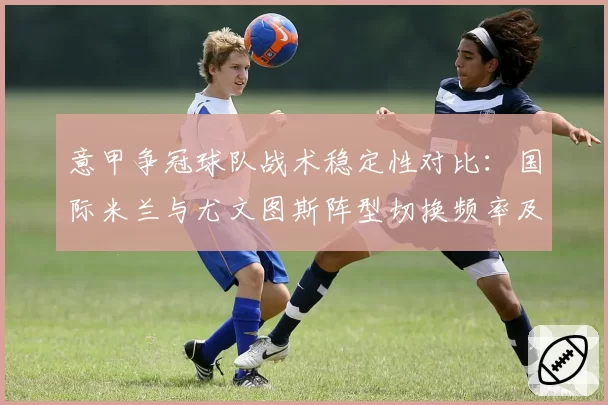 意甲争冠球队战术稳定性对比：国际米兰与尤文图斯阵型切换频率及效果