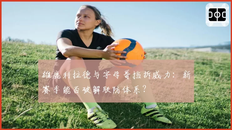 雄鹿利拉德与字母哥挡拆威力：新赛季能否破解联防体系？
