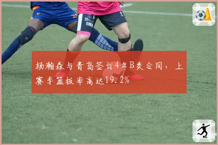 杨瀚森与青岛签订4年B类合同,上赛季篮板率高达19.2%