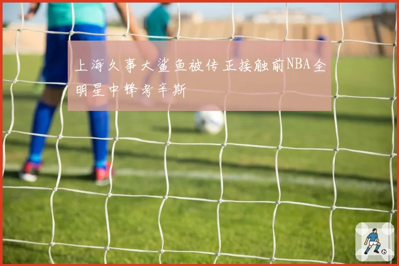 上海久事大鲨鱼被传正接触前NBA全明星中锋考辛斯