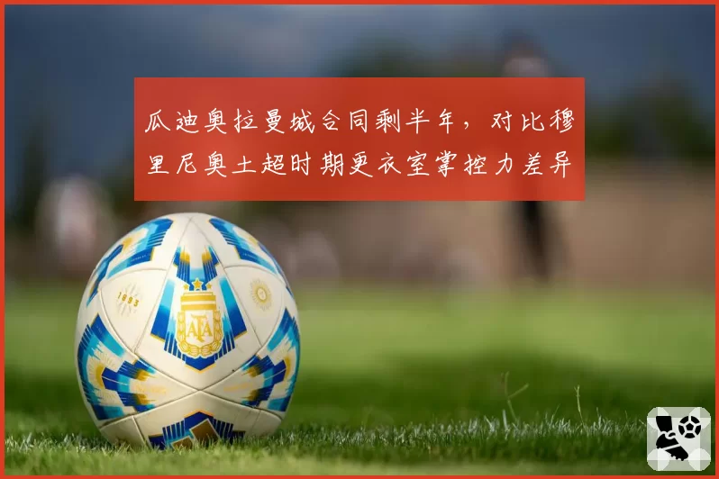 瓜迪奥拉曼城合同剩半年,对比穆里尼奥土超时期更衣室掌控力差异