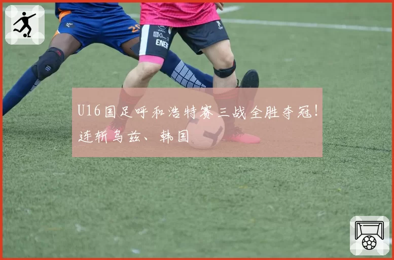U16国足呼和浩特赛三战全胜夺冠！连斩乌兹、韩国