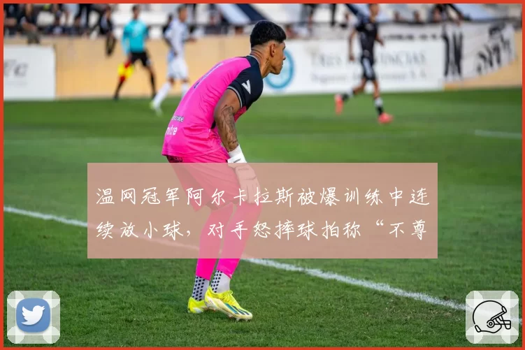 温网冠军阿尔卡拉斯被爆训练中连续放小球，对手怒摔球拍称“不尊重”