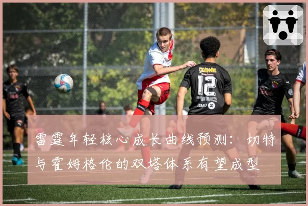 雷霆年轻核心成长曲线预测：切特与霍姆格伦的双塔体系有望成型