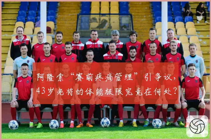 阿隆索“赛前疼痛管理”引争议，43岁老将的体能极限究竟在何处？
