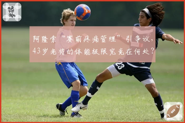 阿隆索“赛前疼痛管理”引争议，43岁老将的体能极限究竟在何处？