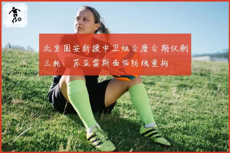 北京国安新援中卫组合磨合期仅剩三轮,苏亚雷斯面临防线重构