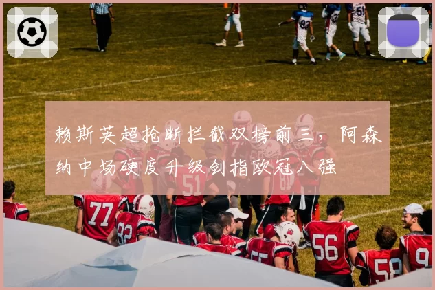 赖斯英超抢断拦截双榜前三,阿森纳中场硬度升级剑指欧冠八强
