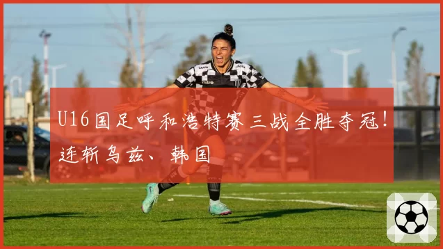 U16国足呼和浩特赛三战全胜夺冠！连斩乌兹、韩国