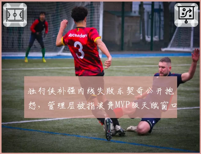 独行侠补强内线失败东契奇公开抱怨,管理层被指浪费MVP级天赋窗口