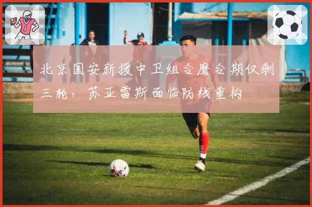 北京国安新援中卫组合磨合期仅剩三轮,苏亚雷斯面临防线重构