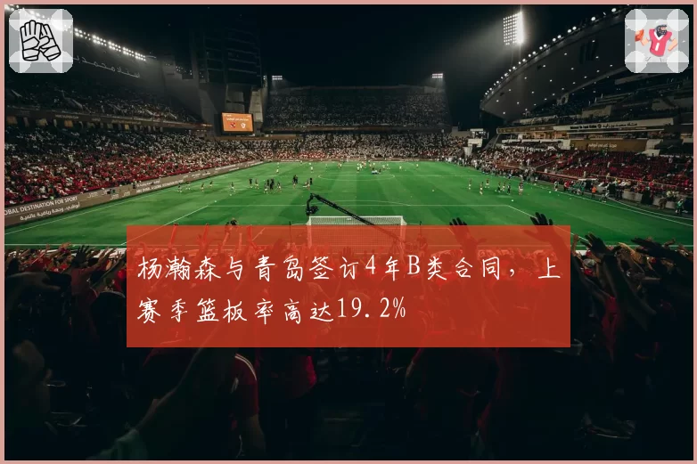 杨瀚森与青岛签订4年B类合同,上赛季篮板率高达19.2%