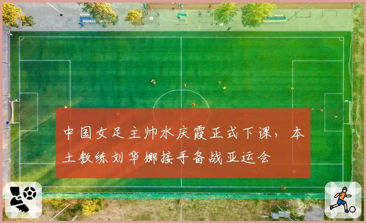 中国女足主帅水庆霞正式下课，本土教练刘华娜接手备战亚运会