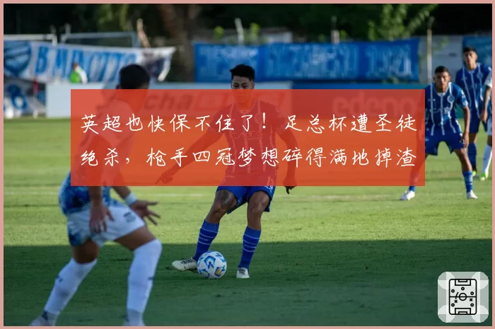 英超也快保不住了!足总杯遭圣徒绝杀,枪手四冠梦想碎得满地掉渣