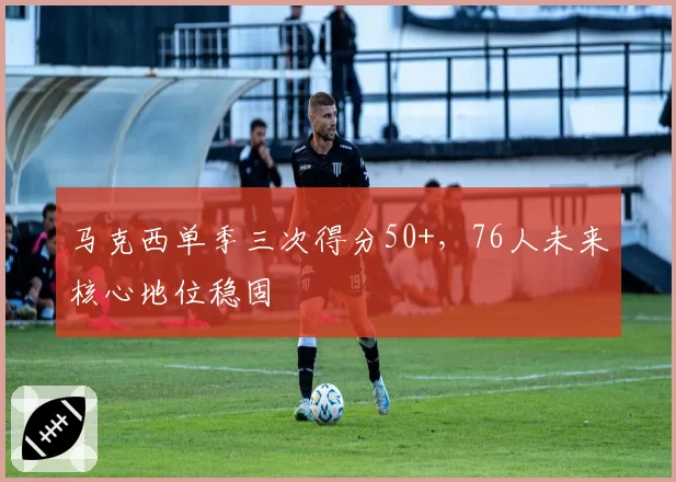 马克西单季三次得分50+，76人未来核心地位稳固