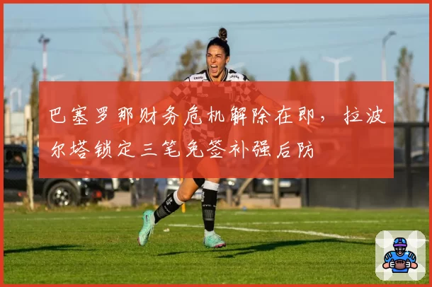 巴塞罗那财务危机解除在即,拉波尔塔锁定三笔免签补强后防