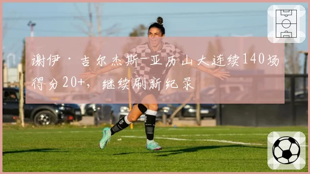 谢伊·吉尔杰斯-亚历山大连续140场得分20+，继续刷新纪录