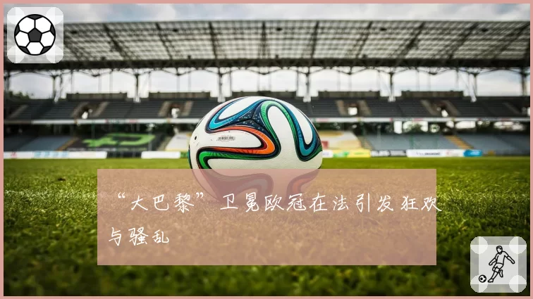 “大巴黎”卫冕欧冠在法引发狂欢与骚乱