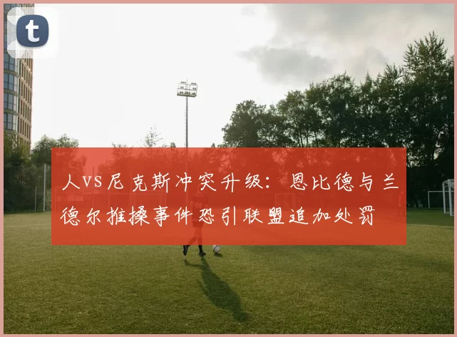 人vs尼克斯冲突升级：恩比德与兰德尔推搡事件恐引联盟追加处罚