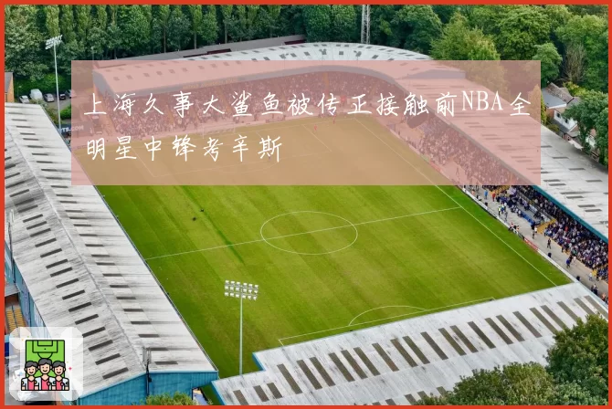 上海久事大鲨鱼被传正接触前NBA全明星中锋考辛斯