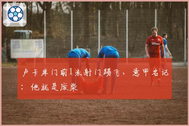 卢卡库门前1米射门踢飞，意甲名记：他就是废柴