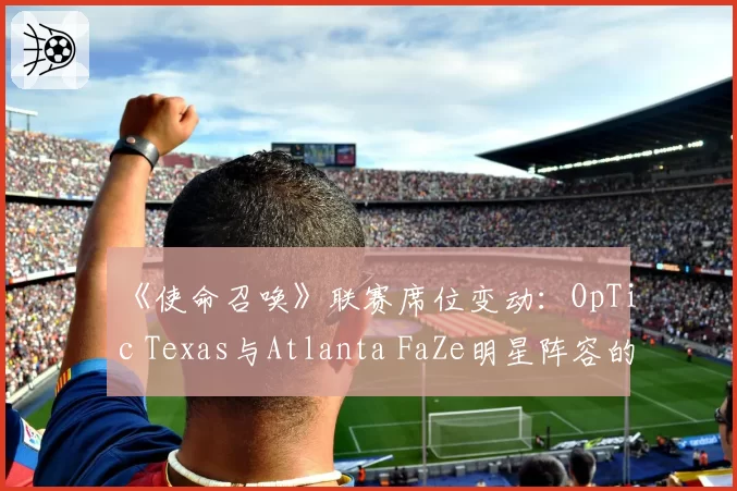 《使命召唤》联赛席位变动：OpTic Texas与Atlanta FaZe明星阵容的留存难度对比